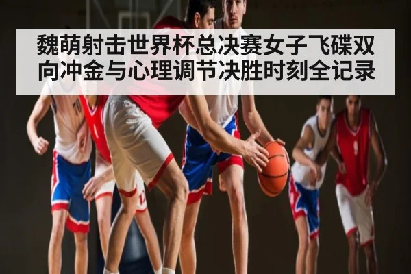 魏萌射击世界杯总决赛女子飞碟双向冲金与心理调节决胜时刻全记录 | NG28