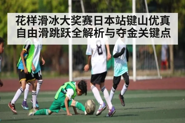 花样滑冰大奖赛日本站键山优真自由滑跳跃全解析与夺金关键点（NG28）